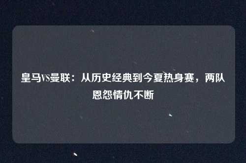 皇马VS曼联：从历史经典到今夏热身赛，两队恩怨情仇不断