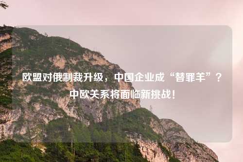 欧盟对俄制裁升级，中国企业成“替罪羊”？中欧关系将面临新挑战！