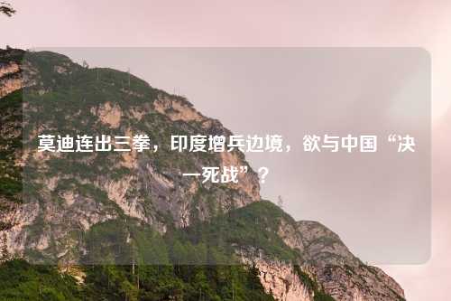 莫迪连出三拳，印度增兵边境，欲与中国“决一死战”？