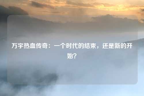 万宇热血传奇：一个时代的结束，还是新的开始？