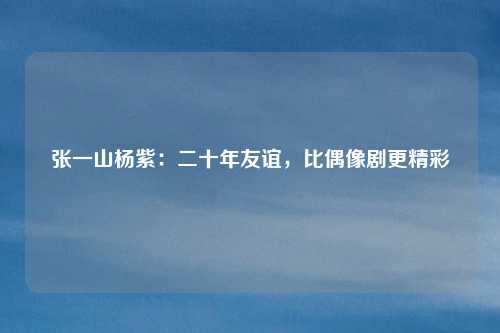 张一山杨紫：二十年友谊，比偶像剧更精彩