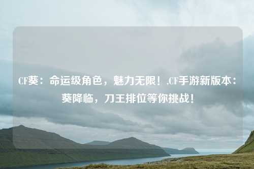 CF葵：命运级角色，魅力无限！,CF手游新版本：葵降临，刀王排位等你挑战！
