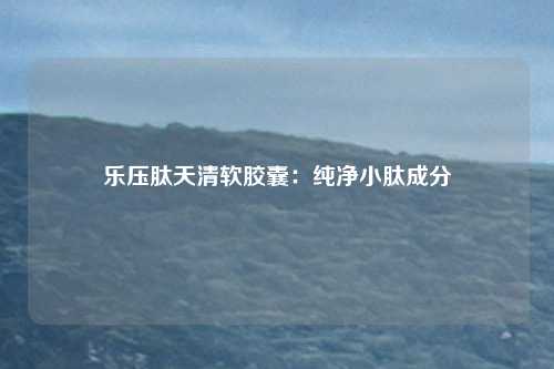 乐压肽天清软胶囊：纯净小肽成分