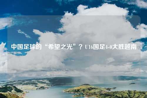 中国足球的“希望之光”？U16国足4-0大胜越南