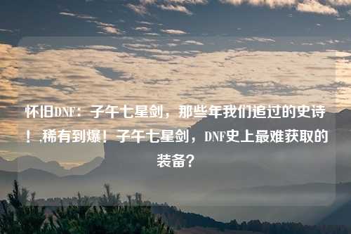 怀旧DNF：子午七星剑，那些年我们追过的史诗！,稀有到爆！子午七星剑，DNF史上最难获取的装备？