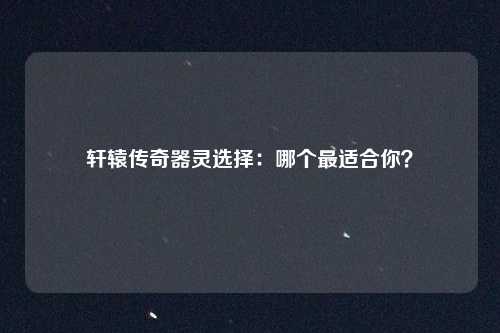 轩辕传奇器灵选择：哪个最适合你？