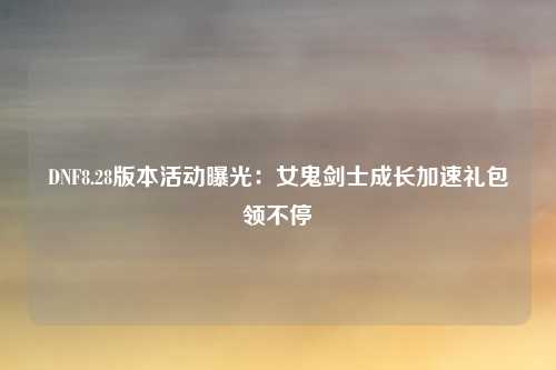 DNF8.28版本活动曝光：女鬼剑士成长加速礼包领不停