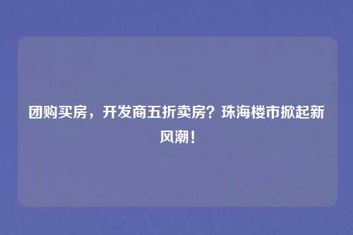 团购买房，开发商五折卖房？珠海楼市掀起新风潮！