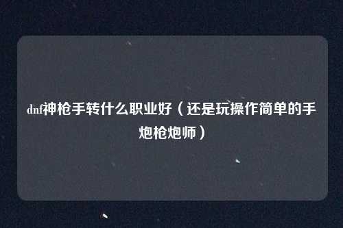 dnf神枪手转什么职业好（还是玩操作简单的手炮枪炮师）