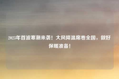 2023年首波寒潮来袭！大风降温席卷全国，做好保暖准备！