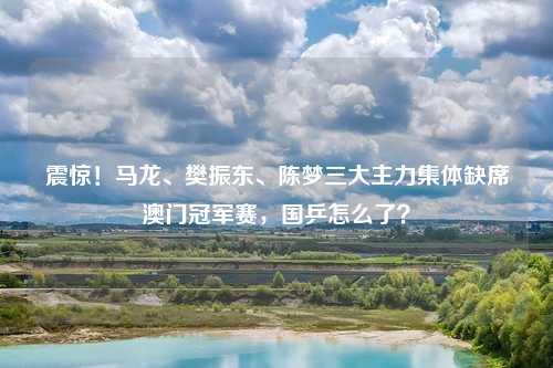 震惊！马龙、樊振东、陈梦三大主力集体缺席澳门冠军赛，国乒怎么了？