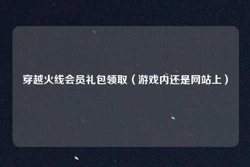 穿越火线会员礼包领取（游戏内还是网站上）
