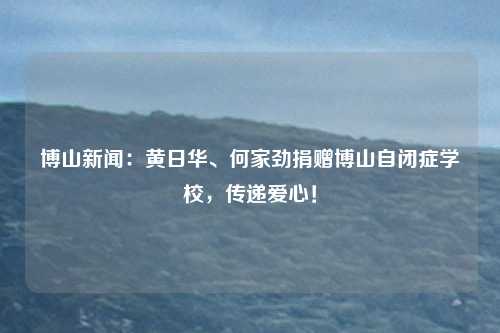 博山新闻：黄日华、何家劲捐赠博山自闭症学校，传递爱心！