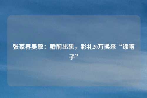张家界吴敏：婚前出轨，彩礼20万换来“绿帽子”