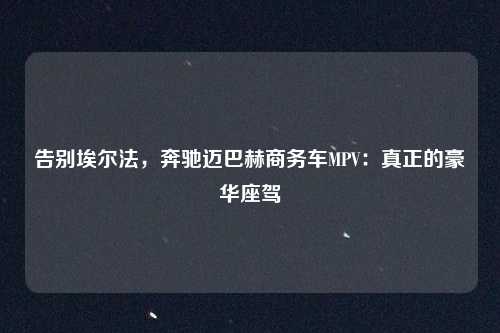 告别埃尔法，奔驰迈巴赫商务车MPV：真正的豪华座驾