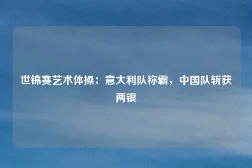 世锦赛艺术体操：意大利队称霸，中国队斩获两银