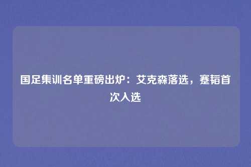 国足集训名单重磅出炉：艾克森落选，蹇韬首次入选