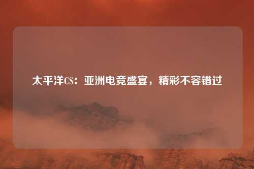太平洋CS：亚洲电竞盛宴，精彩不容错过