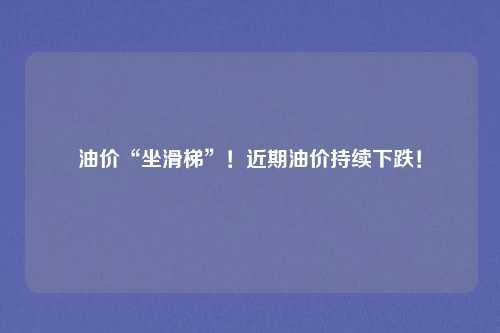 油价“坐滑梯”！近期油价持续下跌！