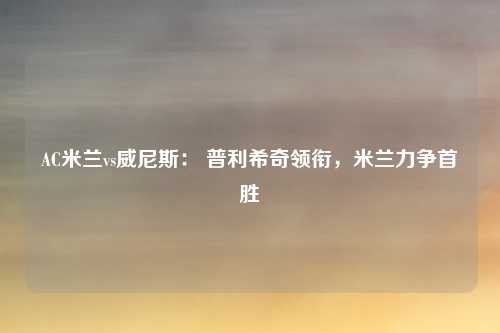 AC米兰vs威尼斯： 普利希奇领衔，米兰力争首胜