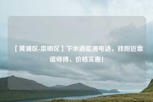 【黄浦区-崇明区】下水道疏通电话，找附近靠谱师傅，价格实惠！