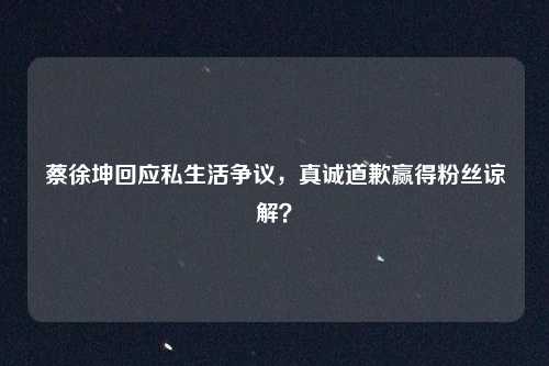蔡徐坤回应私生活争议，真诚道歉赢得粉丝谅解？