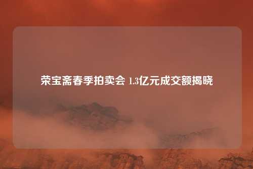 荣宝斋春季拍卖会 1.3亿元成交额揭晓