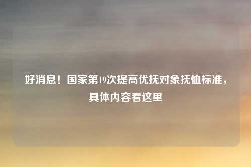 好消息！国家第19次提高优抚对象抚恤标准，具体内容看这里