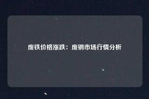 废铁价格涨跌：废钢市场行情分析