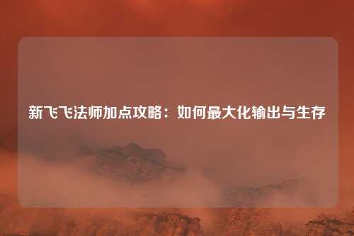 新飞飞法师加点攻略：如何最大化输出与生存