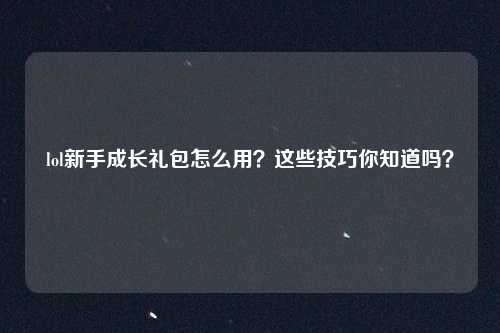 lol新手成长礼包怎么用？这些技巧你知道吗？