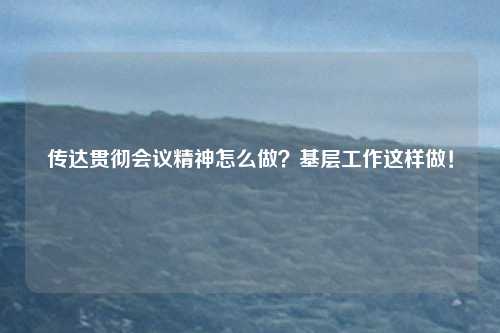 传达贯彻会议精神怎么做？基层工作这样做！