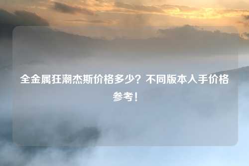 全金属狂潮杰斯价格多少？不同版本入手价格参考！