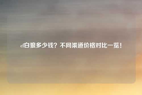 cf白狼多少钱？不同渠道价格对比一览！