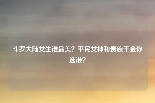 斗罗大陆女生谁最美？平民女神和贵族千金你选谁？