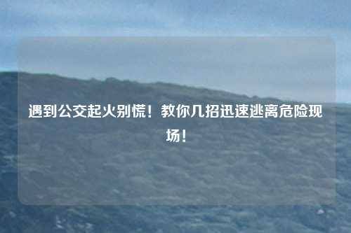 遇到公交起火别慌！教你几招迅速逃离危险现场！