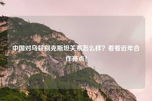 中国对乌兹别克斯坦关系怎么样？看看近年合作亮点！