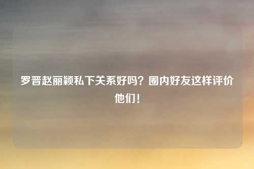 罗晋赵丽颖私下关系好吗？圈内好友这样评价他们！