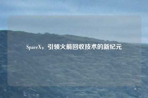 SpaceX，引领火箭回收技术的新纪元