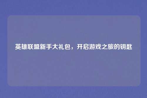 英雄联盟新手大礼包，开启游戏之旅的钥匙