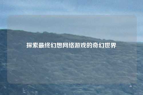 探索最终幻想网络游戏的奇幻世界