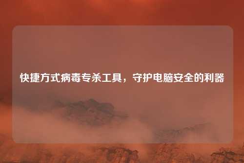 快捷方式病毒专杀工具，守护电脑安全的利器