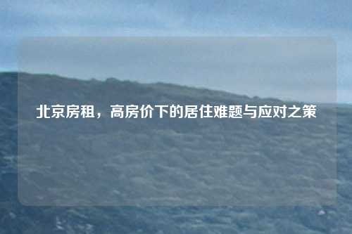 北京房租，高房价下的居住难题与应对之策