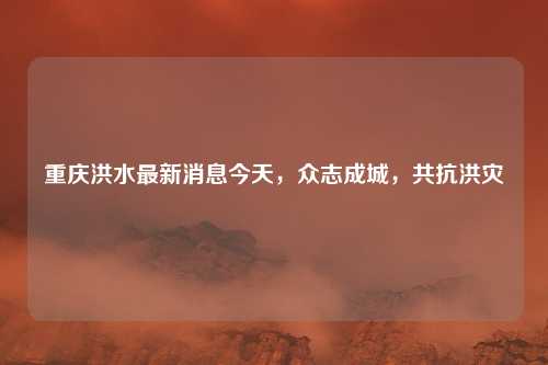 重庆洪水最新消息今天，众志成城，共抗洪灾