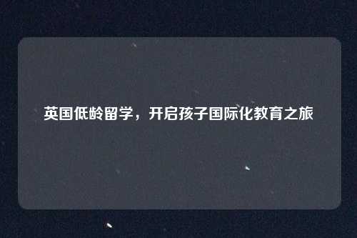 英国低龄留学，开启孩子国际化教育之旅
