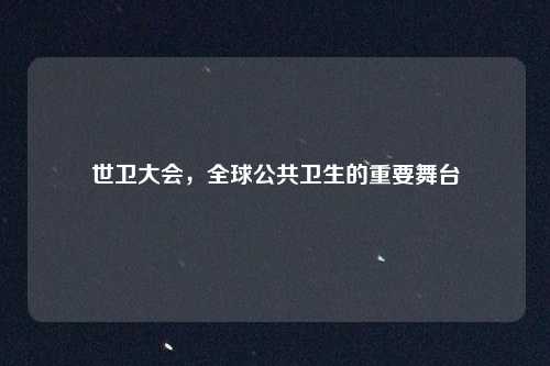 世卫大会，全球公共卫生的重要舞台