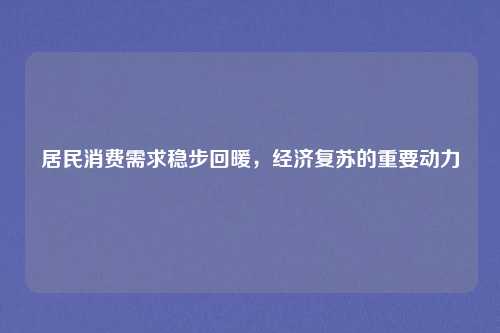 居民消费需求稳步回暖，经济复苏的重要动力