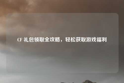 CF 礼包领取全攻略，轻松获取游戏福利