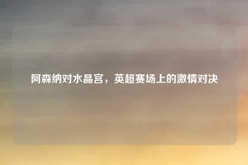 阿森纳对水晶宫，英超赛场上的激情对决