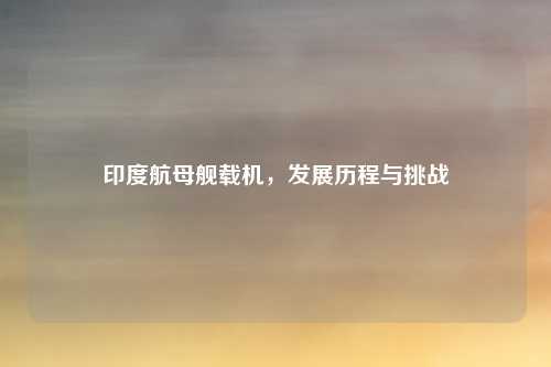 印度航母舰载机，发展历程与挑战